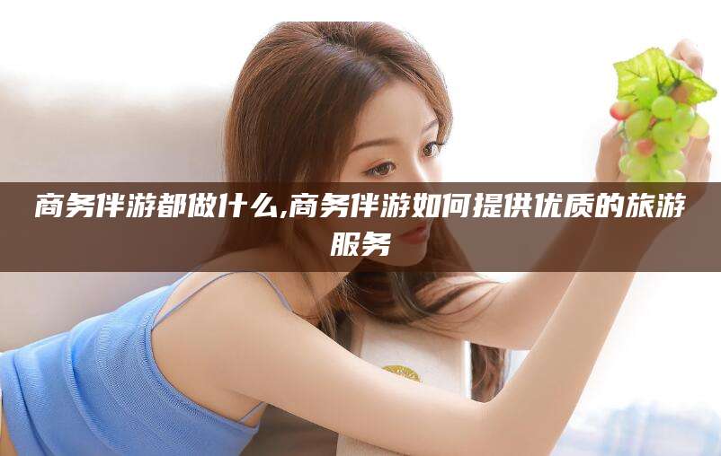 乌鲁木齐商务伴游都做什么,商务伴游如何提供优质的旅游服务