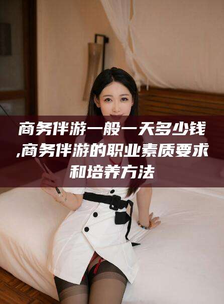 乌鲁木齐商务伴游一般一天多少钱,商务伴游的职业素质要求和培养方法