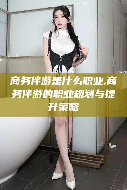 乌鲁木齐商务伴游是什么职业,商务伴游的职业规划与提升策略