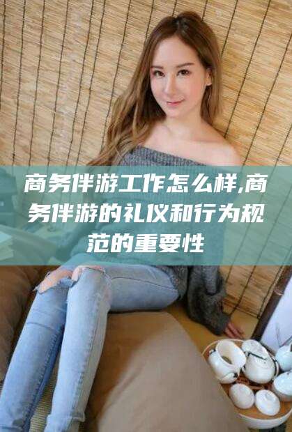 乌鲁木齐商务伴游工作怎么样,商务伴游的礼仪和行为规范的重要性