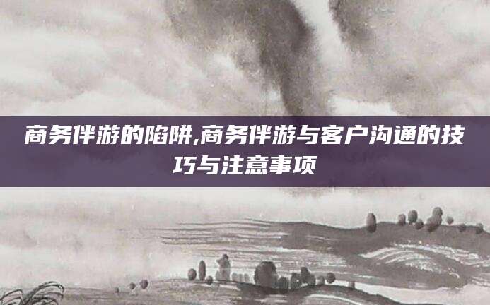 乌鲁木齐商务伴游的陷阱,商务伴游与客户沟通的技巧与注意事项