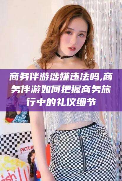 乌鲁木齐商务伴游涉嫌违法吗,商务伴游如何把握商务旅行中的礼仪细节