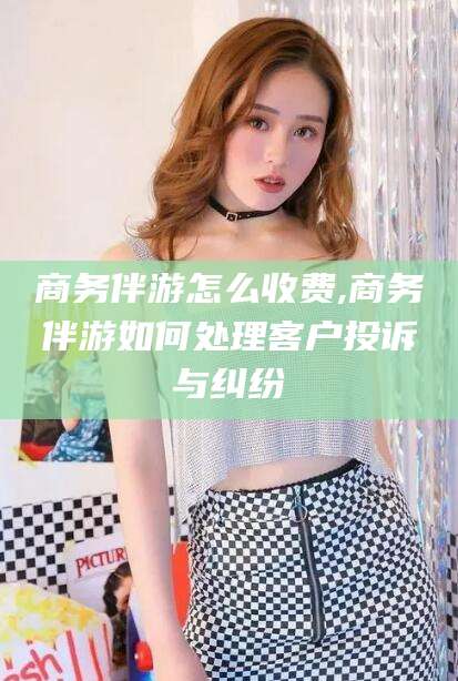 乌鲁木齐商务伴游怎么收费,商务伴游如何处理客户投诉与纠纷