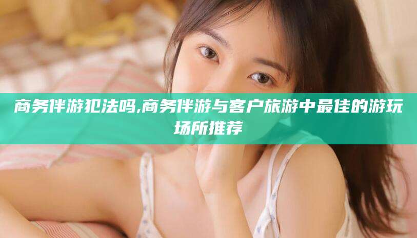 乌鲁木齐商务伴游犯法吗,商务伴游与客户旅游中最佳的游玩场所推荐