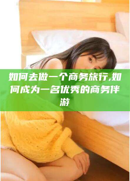 乌鲁木齐如何去做一个商务旅行,如何成为一名优秀的商务伴游