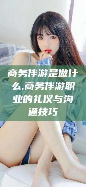 乌鲁木齐商务伴游是做什么,商务伴游职业的礼仪与沟通技巧