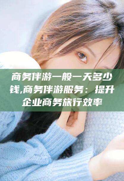 乌鲁木齐商务伴游一般一天多少钱,商务伴游服务：提升企业商务旅行效率