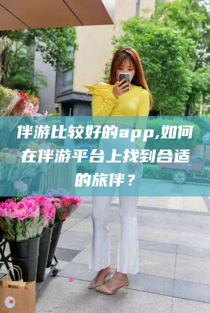 乌鲁木齐伴游比较好的app,如何在伴游平台上找到合适的旅伴？