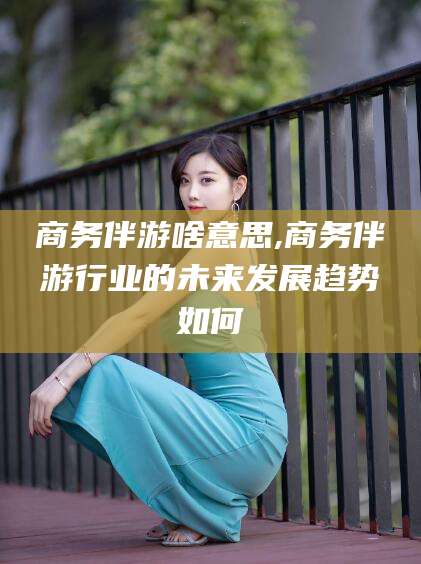 乌鲁木齐商务伴游啥意思,商务伴游行业的未来发展趋势如何