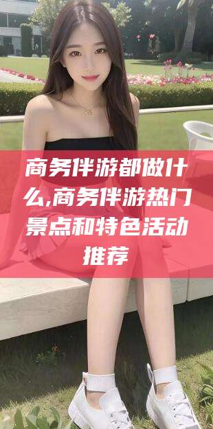 乌鲁木齐商务伴游都做什么,商务伴游热门景点和特色活动推荐