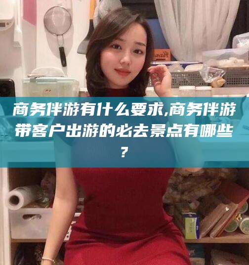 乌鲁木齐商务伴游有什么要求,商务伴游带客户出游的必去景点有哪些?