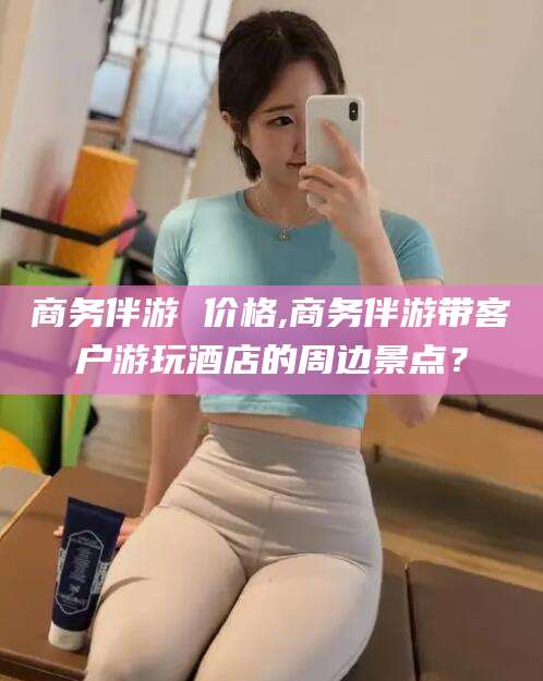 乌鲁木齐商务伴游 价格,商务伴游带客户游玩酒店的周边景点？