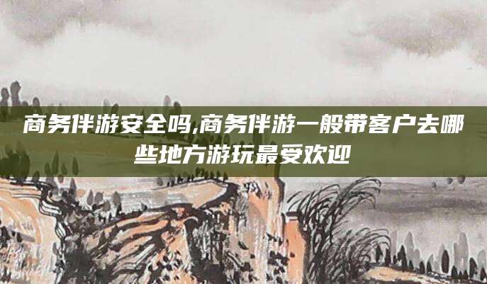 乌鲁木齐商务伴游安全吗,商务伴游一般带客户去哪些地方游玩最受欢迎