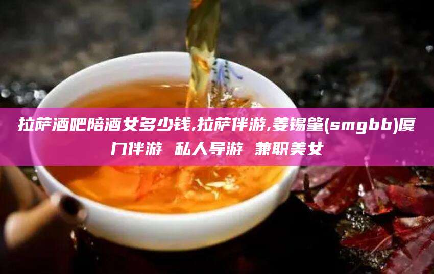 乌鲁木齐拉萨酒吧陪酒女多少钱,拉萨伴游,姜锡肇(smgbb)厦门伴游 私人导游 兼职美女