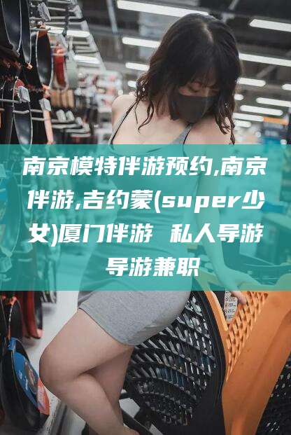 乌鲁木齐南京模特伴游预约,南京伴游,吉约蒙(super少女)厦门伴游 私人导游 导游兼职