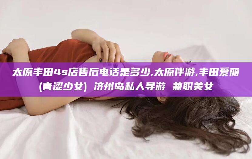 乌鲁木齐太原丰田4s店售后电话是多少,太原伴游,丰田爱丽(青涩少女) 济州岛私人导游 兼职美女