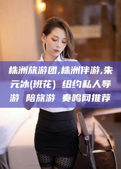 乌鲁木齐株洲旅游团,株洲伴游,朱元冰(班花) 纽约私人导游 陪旅游 奏鸣网推荐