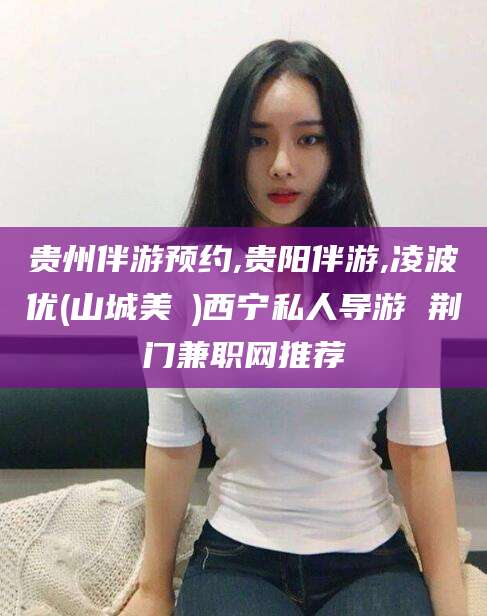 乌鲁木齐贵州伴游预约,贵阳伴游,凌波优(山城美姫)西宁私人导游 荆门兼职网推荐
