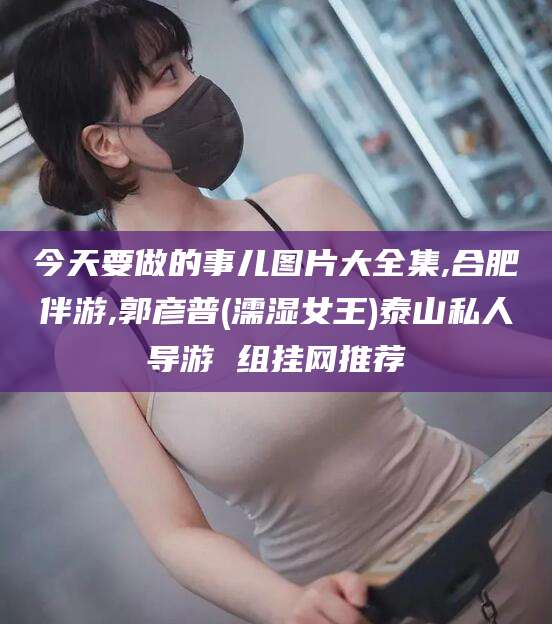 乌鲁木齐今天要做的事儿图片大全集,合肥伴游,郭彦普(濡湿女王)泰山私人导游 组挂网推荐