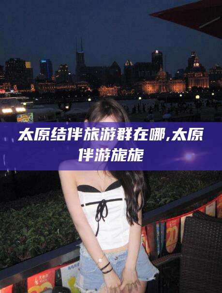 乌鲁木齐太原结伴旅游群在哪,太原伴游旎旎