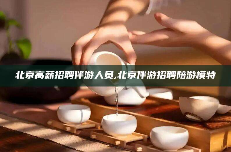乌鲁木齐北京高薪招聘伴游人员,北京伴游招聘陪游模特
