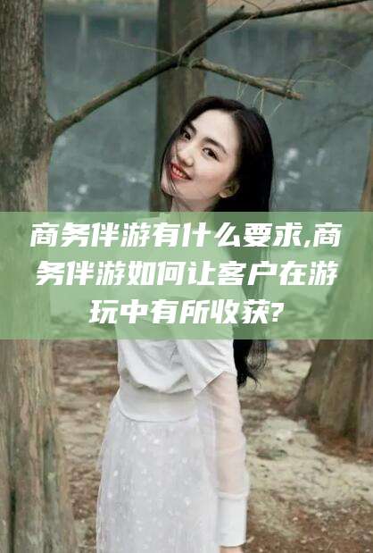 乌鲁木齐商务伴游有什么要求,商务伴游如何让客户在游玩中有所收获?