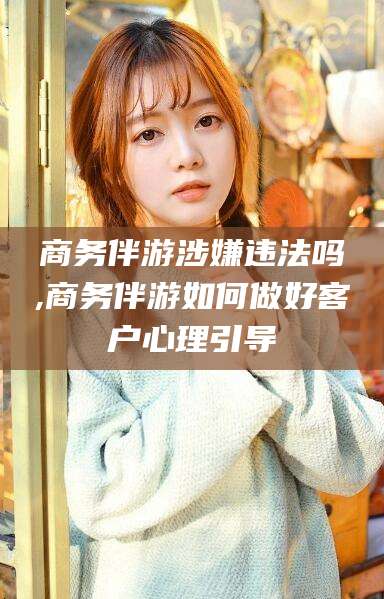 乌鲁木齐商务伴游涉嫌违法吗,商务伴游如何做好客户心理引导