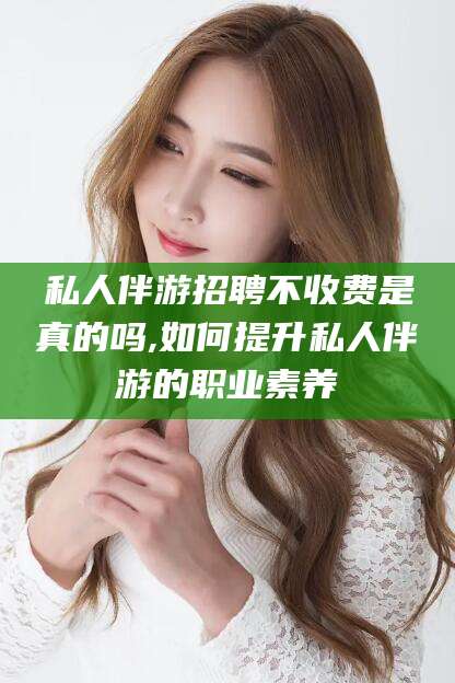 乌鲁木齐私人伴游招聘不收费是真的吗,如何提升私人伴游的职业素养