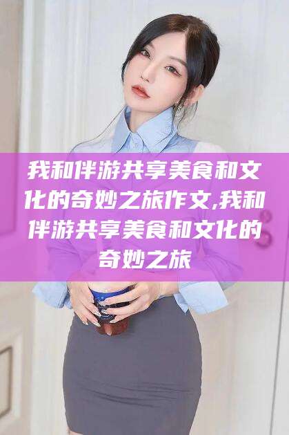 乌鲁木齐我和伴游共享美食和文化的奇妙之旅作文,我和伴游共享美食和文化的奇妙之旅