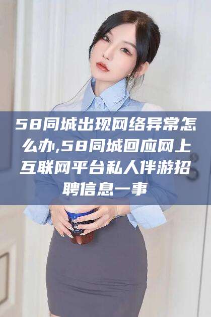 乌鲁木齐58同城出现网络异常怎么办,58同城回应网上互联网平台私人伴游招聘信息一事