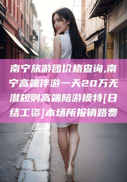 乌鲁木齐南宁旅游团价格查询,南宁高端伴游一天20万无潜规则高端陪游模特[日结工资]本场所报销路费