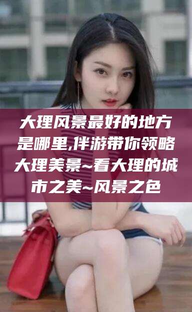 乌鲁木齐大理风景最好的地方是哪里,伴游带你领略大理美景~看大理的城市之美~风景之色