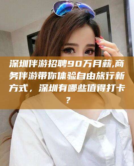 乌鲁木齐深圳伴游招聘90万月薪,商务伴游带你体验自由旅行新方式，深圳有哪些值得打卡？