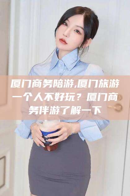 乌鲁木齐厦门商务陪游,厦门旅游一个人不好玩？厦门商务伴游了解一下