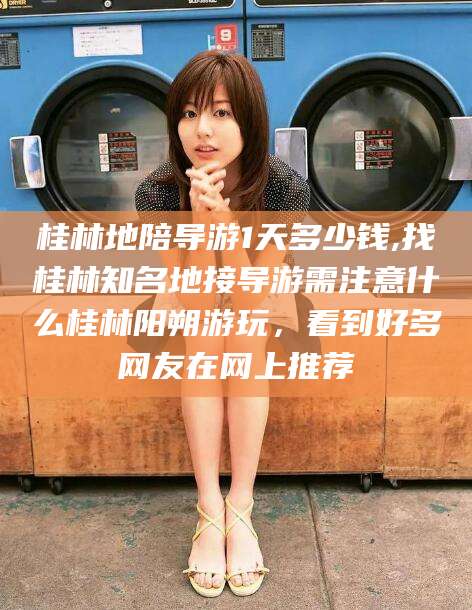 乌鲁木齐桂林地陪导游1天多少钱,找桂林知名地接导游需注意什么桂林阳朔游玩，看到好多网友在网上推荐