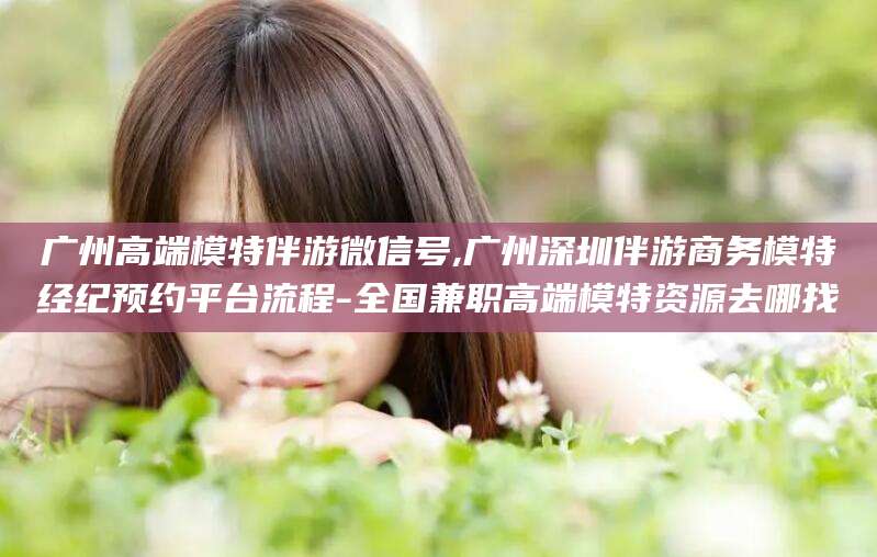 乌鲁木齐广州高端模特伴游微信号,广州深圳伴游商务模特经纪预约平台流程-全国兼职高端模特资源去哪找