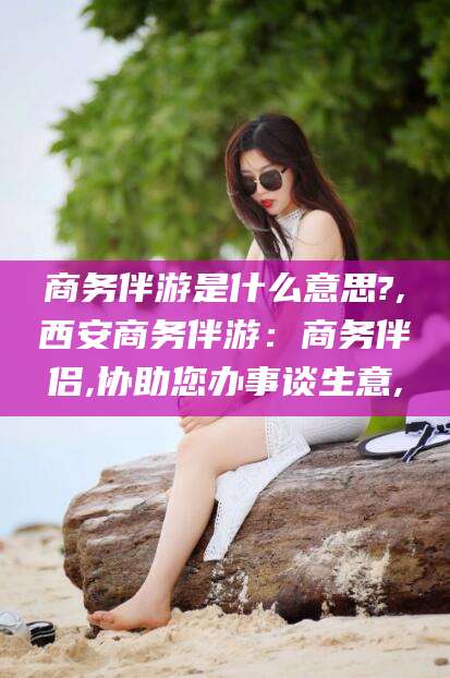 乌鲁木齐商务伴游是什么意思?,西安商务伴游：商务伴侣,协助您办事谈生意,