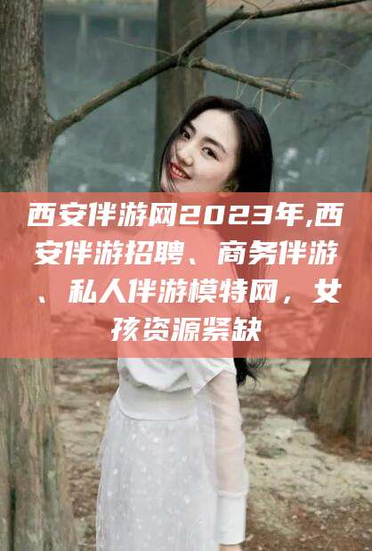 乌鲁木齐西安伴游网2023年,西安伴游招聘、商务伴游、私人伴游模特网，女孩资源紧缺