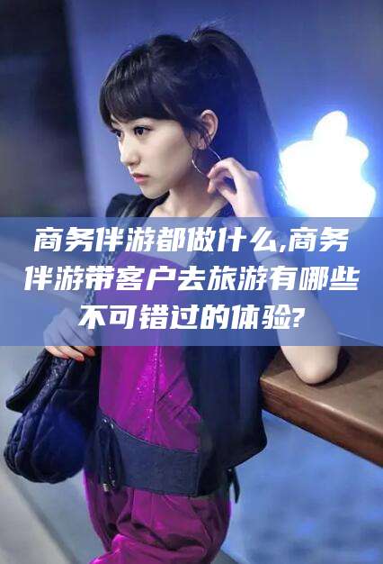 乌鲁木齐商务伴游都做什么,商务伴游带客户去旅游有哪些不可错过的体验?