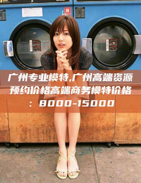 乌鲁木齐广州专业模特,广州高端资源预约价格高端商务模特价格：8000-15000