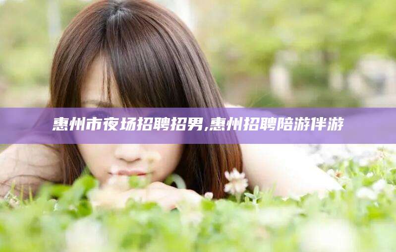 乌鲁木齐惠州市夜场招聘招男,惠州招聘陪游伴游