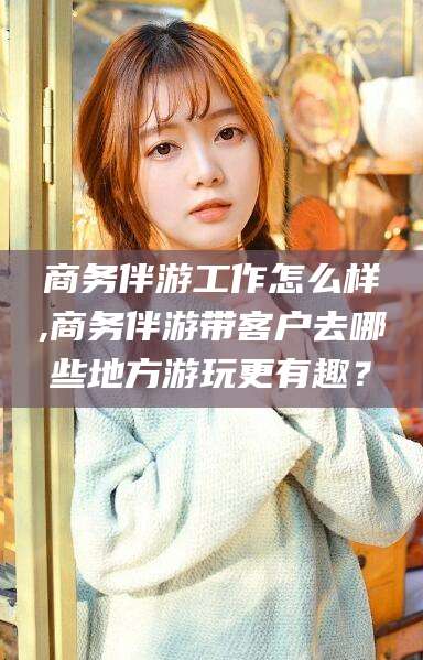 乌鲁木齐商务伴游工作怎么样,商务伴游带客户去哪些地方游玩更有趣？