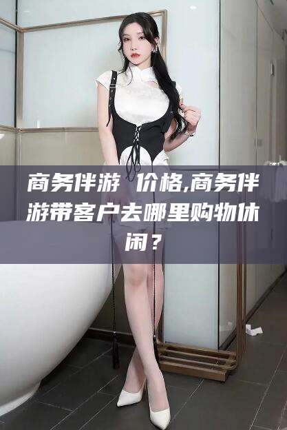 乌鲁木齐商务伴游 价格,商务伴游带客户去哪里购物休闲？