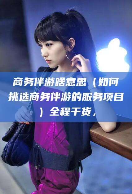 乌鲁木齐商务伴游啥意思（如何挑选商务伴游的服务项目）全程干货，