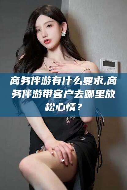 乌鲁木齐商务伴游有什么要求,商务伴游带客户去哪里放松心情？