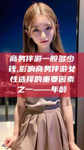 乌鲁木齐商务伴游一般多少钱,影响商务伴游女性选择的重要因素之一——年龄