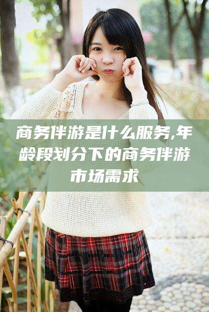 乌鲁木齐商务伴游是什么服务,年龄段划分下的商务伴游市场需求