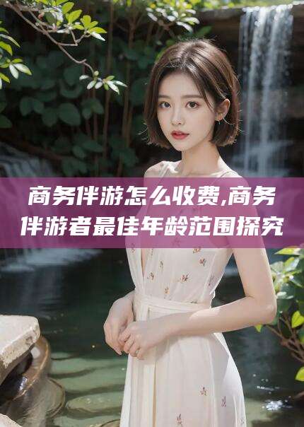 乌鲁木齐商务伴游怎么收费,商务伴游者最佳年龄范围探究