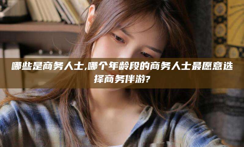 乌鲁木齐哪些是商务人士,哪个年龄段的商务人士最愿意选择商务伴游?