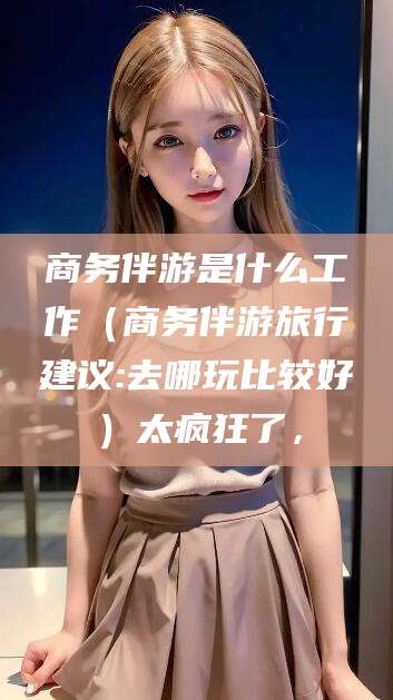 乌鲁木齐商务伴游是什么工作（商务伴游旅行建议:去哪玩比较好）太疯狂了，